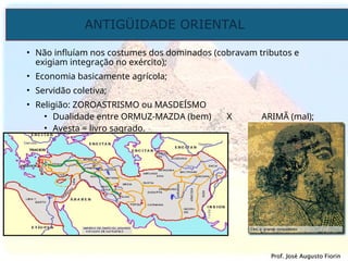 ANTIGÜIDADE ORIENTAL
Prof. José Augusto Fiorin
Prof. José Augusto Fiorin
• Não influíam nos costumes dos dominados (cobravam tributos e
exigiam integração no exército);
• Economia basicamente agrícola;
• Servidão coletiva;
• Religião: ZOROASTRISMO ou MASDEÍSMO
• Dualidade entre ORMUZ-MAZDA (bem) X ARIMÃ (mal);
• Avesta = livro sagrado.
 