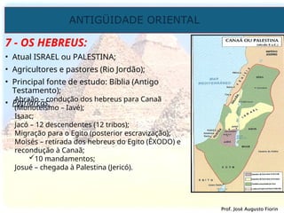 ANTIGÜIDADE ORIENTAL
Prof. José Augusto Fiorin
Prof. José Augusto Fiorin
7 - OS HEBREUS:
• Atual ISRAEL ou PALESTINA;
• Agricultores e pastores (Rio Jordão);
• Principal fonte de estudo: Bíblia (Antigo
Testamento);
• Patriarcas:
Abraão – condução dos hebreus para Canaã
(Monoteísmo – Iavé);
Isaac;
Jacó – 12 descendentes (12 tribos);
Migração para o Egito (posterior escravização);
Moisés – retirada dos hebreus do Egito (ÊXODO) e
recondução à Canaã;
10 mandamentos;
Josué – chegada à Palestina (Jericó).
 
