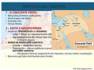 ANTIGÜIDADE ORIENTAL
Prof. José Augusto Fiorin
Prof. José Augusto Fiorin
1 - O CRESCENTE FÉRTIL:
• Berço das primeiras civilizações;
• Atual Iraque até Egito;
• Grandes rios;
• Terras férteis.
2 – EGITO E MESOPOTÂMIA:
• Impérios TEOCRÁTICOS de REGADIO;
- Líder = Deus ou representante dele;
- Aproveitamento de cheias dos rios
- Civilizações fluviais;
• MODO DE PRODUÇÃO ASIÁTICO:
- Estado = dono das terras;
- População = obras públicas e produção em geral sob forma de
servidão coletiva;
- Obrigações básicas: pagamento de impostos, serviço militar e produção;
• Recursos agrícolas distribuídos pelo Estado.
 