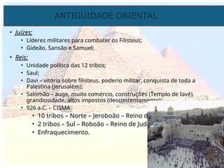 ANTIGÜIDADE ORIENTAL
Prof. José Augusto Fiorin
Prof. José Augusto Fiorin
• Juízes;
• Líderes militares para combater os Filisteus;
• Gideão, Sansão e Samuel;
• Reis;
• Unidade política das 12 tribos;
• Saul;
• Davi – vitória sobre filisteus, poderio militar, conquista de toda a
Palestina (Jerusalém);
• Salomão – auge, muito comércio, construções (Templo de Iavé),
grandiosidade, altos impostos (descontentamento);
• 926 a.C. – CISMA
• 10 tribos – Norte – Jeroboão – Reino de Israel;
• 2 tribos – Sul – Roboão – Reino de Judá
• Enfraquecimento.
 