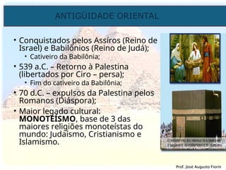 ANTIGÜIDADE ORIENTAL
Prof. José Augusto Fiorin
Prof. José Augusto Fiorin
• Conquistados pelos Assíros (Reino de
Israel) e Babilônios (Reino de Judá);
• Cativeiro da Babilônia;
• 539 a.C. – Retorno à Palestina
(libertados por Ciro – persa);
• Fim do cativeiro da Babilônia;
• 70 d.C. – expulsos da Palestina pelos
Romanos (Diáspora);
• Maior legado cultural:
MONOTEÍSMO, base de 3 das
maiores religiões monoteístas do
mundo: Judaísmo, Cristianismo e
Islamismo.
 