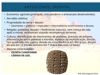 ANTIGÜIDADE ORIENTAL
Prof. José Augusto Fiorin
Prof. José Augusto Fiorin
• Economia: agrícola (principal), com comércio e artesanato desenvolvidos;
• Servidão coletiva;
• Propriedade da terra = deuses
• Sacerdotes + políticos + imperador = intermediários entre homens e deuses;
• Religião: politeísta, deuses = fenômenos naturais, sem crença de vida
após a morte, cerimoniais visando recompensas terrenas;
• Cultura: identificação de movimentos de planetas, previsão de eclipses,
diferenciação entre planetas e estrelas, domínio da multiplicação, divisão,
raiz quadrada, raiz cúbica, divisão da circunferência em 360 graus, divisão
do ano em 12 meses, semana em 7 dias e dias com 12 horas;
• Maiores contribuições:
- ESCRITA CUNEIFORME
- CÓDIGO DE LEIS.
 