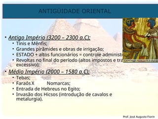 ANTIGÜIDADE ORIENTAL
Prof. José Augusto Fiorin
Prof. José Augusto Fiorin
• Antigo Império (3200 – 2300 a.C);
• Tínis e Mênfis;
• Grandes pirâmides e obras de irrigação;
• ESTADO + altos funcionários = controle administrativo;
• Revoltas no final do período (altos impostos e trabalho
excessivo);
• Médio Império (2000 – 1580 a.C);
• Tebas;
• Faraós X Nomarcas;
• Entrada de Hebreus no Egito;
• Invasão dos Hicsos (introdução de cavalos e
metalurgia).
 