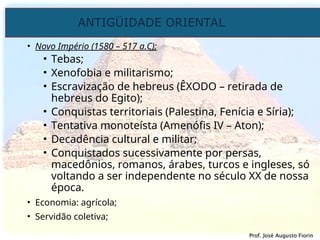 ANTIGÜIDADE ORIENTAL
Prof. José Augusto Fiorin
Prof. José Augusto Fiorin
• Novo Império (1580 – 517 a.C);
• Tebas;
• Xenofobia e militarismo;
• Escravização de hebreus (ÊXODO – retirada de
hebreus do Egito);
• Conquistas territoriais (Palestina, Fenícia e Síria);
• Tentativa monoteísta (Amenófis IV – Aton);
• Decadência cultural e militar;
• Conquistados sucessivamente por persas,
macedônios, romanos, árabes, turcos e ingleses, só
voltando a ser independente no século XX de nossa
época.
• Economia: agrícola;
• Servidão coletiva;
 