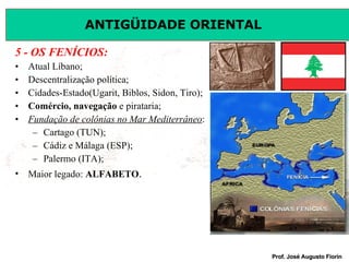 5 - OS FENÍCIOS: Atual Líbano; Descentralização política; Cidades-Estado(Ugarit, Biblos, Sidon, Tiro); Comércio, navegação  e pirataria; Fundação de colônias no Mar Mediterrâneo : Cartago (TUN); Cádiz e Málaga (ESP); Palermo (ITA); Maior legado:  ALFABETO . 