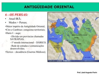 6 - OS PERSAS: Atual IRÃ; Medos + Persas; Maior império da Antigüidade Oriental; Ciro e Cambises: conquistas territoriais; Dario I – auge; Divisão em províncias chamadas SATRÁPIAS; 1ª moeda internacional – DÁRICO; Rede de estradas e comunicações desenvolvidas; Xerxes – decadência (Guerras Médicas); 