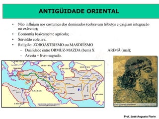 Não influíam nos costumes dos dominados (cobravam tributos e exigiam integração no exército); Economia basicamente agrícola; Servidão coletiva; Religião: ZOROASTRISMO ou MASDEÍSMO Dualidade entre ORMUZ-MAZDA (bem) X ARIMÃ (mal); Avesta = livro sagrado. 