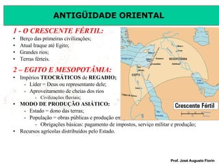 1 - O CRESCENTE FÉRTIL: Berço das primeiras civilizações; Atual Iraque até Egito; Grandes rios; Terras férteis. 2 – EGITO E MESOPOTÂMIA: Impérios  TEOCRÁTICOS  de  REGADIO; Líder = Deus ou representante dele; Aproveitamento de cheias dos rios  Civilizações fluviais; MODO DE PRODUÇÃO ASIÁTICO: Estado = dono das terras; População = obras públicas e produção em geral sob forma de  servidão coletiva ; Obrigações básicas: pagamento de impostos, serviço militar e produção; Recursos agrícolas distribuídos pelo Estado. 