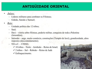 Juízes; Líderes militares para combater os Filisteus; Gideão, Sansão e Samuel; Reis; Unidade política das 12 tribos; Saul; Davi – vitória sobre filisteus, poderio militar, conquista de toda a Palestina (Jerusalém); Salomão – auge, muito comércio, construções (Templo de Iavé), grandiosidade, altos impostos (descontentamento); 926 a.C. – CISMA 10 tribos – Norte – Jeroboão – Reino de Israel; 2 tribos – Sul – Roboão – Reino de Judá Enfraquecimento. 