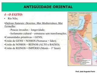 4 - O EGITO: Rio Nilo; Defesas Naturais: Desertos, Mar Mediterrâneo, Mar Vermelho ; Poucas invasões – longevidade; Isolamento cultural – estruturas sem transfomações; Comunidades primitivas = GENS; União de GENS = NOMOS (Nomarca = líder); União de NOMOS = REINOS (ALTO e BAIXO); União de REINOS = IMPÉRIO (Menés – 1º faraó) 