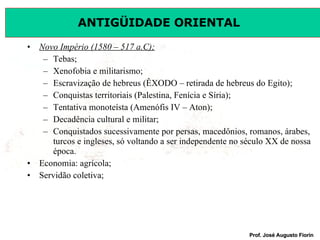 Novo Império (1580 – 517 a.C); Tebas; Xenofobia e militarismo; Escravização de hebreus (ÊXODO – retirada de hebreus do Egito); Conquistas territoriais (Palestina, Fenícia e Síria); Tentativa monoteísta (Amenófis IV – Aton); Decadência cultural e militar; Conquistados sucessivamente por persas, macedônios, romanos, árabes, turcos e ingleses, só voltando a ser independente no século XX de nossa época. Economia: agrícola; Servidão coletiva; 
