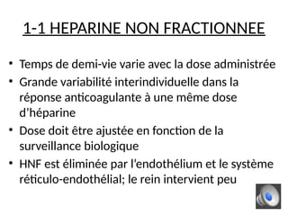 1-1 HEPARINE NON FRACTIONNEE
• Temps de demi-vie varie avec la dose administrée
• Grande variabilité interindividuelle dans la
réponse anticoagulante à une même dose
d’héparine
• Dose doit être ajustée en fonction de la
surveillance biologique
• HNF est éliminée par l’endothélium et le système
réticulo-endothélial; le rein intervient peu
 