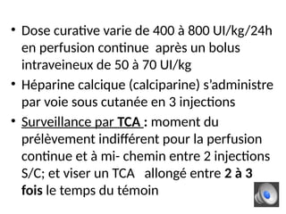 • Dose curative varie de 400 à 800 UI/kg/24h
en perfusion continue après un bolus
intraveineux de 50 à 70 UI/kg
• Héparine calcique (calciparine) s’administre
par voie sous cutanée en 3 injections
• Surveillance par TCA : moment du
prélèvement indifférent pour la perfusion
continue et à mi- chemin entre 2 injections
S/C; et viser un TCA allongé entre 2 à 3
fois le temps du témoin
 