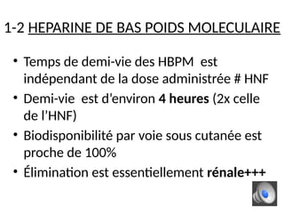 1-2 HEPARINE DE BAS POIDS MOLECULAIRE
• Temps de demi-vie des HBPM est
indépendant de la dose administrée # HNF
• Demi-vie est d’environ 4 heures (2x celle
de l’HNF)
• Biodisponibilité par voie sous cutanée est
proche de 100%
• Élimination est essentiellement rénale+++
 