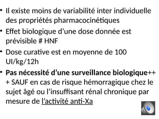 • Il existe moins de variabilité inter individuelle
des propriétés pharmacocinétiques
• Effet biologique d’une dose donnée est
prévisible # HNF
• Dose curative est en moyenne de 100
UI/kg/12h
• Pas nécessité d’une surveillance biologique++
+ SAUF en cas de risque hémorragique chez le
sujet âgé ou l’insuffisant rénal chronique par
mesure de l’activité anti-Xa
 