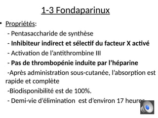 1-3 Fondaparinux
• Propriétés:
- Pentasaccharide de synthèse
- Inhibiteur indirect et sélectif du facteur X activé
- Activation de l’antithrombine III
- Pas de thrombopénie induite par l’héparine
-Après administration sous-cutanée, l’absorption est
rapide et complète
-Biodisponibilité est de 100%.
- Demi-vie d’élimination est d’environ 17 heures
 