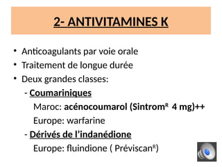 2- ANTIVITAMINES K
• Anticoagulants par voie orale
• Traitement de longue durée
• Deux grandes classes:
- Coumariniques
Maroc: acénocoumarol (SintromR
4 mg)++
Europe: warfarine
- Dérivés de l’indanédione
Europe: fluindione ( PréviscanR
)
 