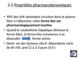 2-2 Propriétés pharmacodynamiques
• 90% des AVK absorbées circulent dans le plasma
liées à l’albumine; cette forme liée est
pharmacologiquement inactive
• Quand le catabolisme hépatique diminue la
forme libre, la forme liée commence à se
dissoudre forme active.
• Demi- vie des facteurs vita K- dépendants varie
de 6h (VII, prot C) à 2-3 jours (X,II )
 