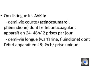 • On distingue les AVK à:
- demi-vie courte (acénocoumarol,
phénindione) dont l’effet anticoagulant
apparaît en 24- 48h/ 2 prises par jour
- demi-vie longue (warfarine, fluindione) dont
l’effet apparaît en 48- 96 h/ prise unique
 