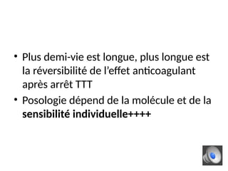 • Plus demi-vie est longue, plus longue est
la réversibilité de l’effet anticoagulant
après arrêt TTT
• Posologie dépend de la molécule et de la
sensibilité individuelle++++
 