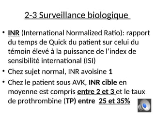 2-3 Surveillance biologique
• INR (International Normalized Ratio): rapport
du temps de Quick du patient sur celui du
témoin élevé à la puissance de l’index de
sensibilité international (ISI)
• Chez sujet normal, INR avoisine 1
• Chez le patient sous AVK, INR cible en
moyenne est compris entre 2 et 3 et le taux
de prothrombine (TP) entre 25 et 35%
 