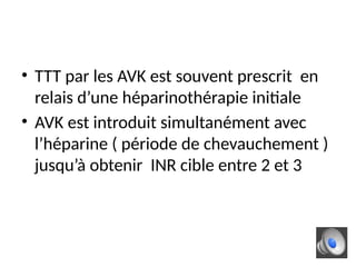 • TTT par les AVK est souvent prescrit en
relais d’une héparinothérapie initiale
• AVK est introduit simultanément avec
l’héparine ( période de chevauchement )
jusqu’à obtenir INR cible entre 2 et 3
 