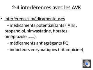 2-4 interférences avec les AVK
• Interférences médicamenteuses
- médicaments potentialisants ( ATB ,
propanolol, simvastatine, fibrates,
oméprazole…….)
- médicaments antiagrégants PQ
- inducteurs enzymatiques ( rifampicine)
 