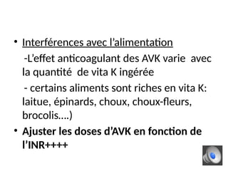 • Interférences avec l’alimentation
-L’effet anticoagulant des AVK varie avec
la quantité de vita K ingérée
- certains aliments sont riches en vita K:
laitue, épinards, choux, choux-fleurs,
brocolis….)
• Ajuster les doses d’AVK en fonction de
l’INR++++
 