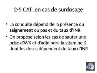 2-5 CAT en cas de surdosage
• La conduite dépend de la présence du
saignement ou pas et du taux d’INR
• On propose selon les cas de sauter une
prise d’AVK et d’adjoindre la vitamine K
dont les doses dépendent du taux d’INR
 