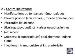 2-7 Contre-indications:
• Manifestations ou tendances hémorragiques
• Période post-op (chir. cerveau, moelle épinière, oeil)
• Péricardite liquidienne
• Ulcère gastro-duodénal, varices oesophagiennes
• AVC récent
• Grossesse (coumariniques) et allaitement (indane-
dione
• Injections intramusculaire et intra-artérielle
 