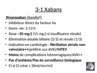 3-1 Xabans
Rivaroxaban (XareltoR
)
• Inhibiteur direct du facteur Xa
• Demi- vie: 5-13 h
• Dose =20 mg/j (15 mg/j si insuffisance rénale)
• Elimination double biliaire (2/3) et rénale (1/3)
• Indication en cardiologie : fibrillation atriale non
valvulaire++(préféré aux AVK)/MTEV
• Moins de complications hémorragiques/AVK++
• Pas d’antidote/Pas de surveillance biologique
• CI si Cl créat ≤ 30ml/mn/m2
 
