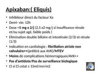 Apixaban:( Eliquis)
• Inhibiteur direct du facteur Xa
• Demi- vie: 12h
• Dose =5 mg x 2/j (2,5 x2 mg/j si insuffisance rénale
et/ou sujet agé, faible poids )
• Elimination double biliaire et intestinale (2/3) et rénale
(1/3)
• Indication en cardiologie : fibrillation atriale non
valvulaire++(préféré aux AVK)/MTEV
• Moins de complications hémorragiques/AVK++
• Pas d’antidote/Pas de surveillance biologique
• CI si Cl créat ≤ 15ml/mn/m2
 