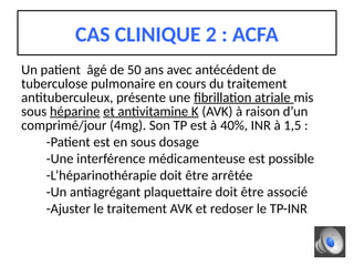 Un patient âgé de 50 ans avec antécédent de
tuberculose pulmonaire en cours du traitement
antituberculeux, présente une fibrillation atriale mis
sous héparine et antivitamine K (AVK) à raison d’un
comprimé/jour (4mg). Son TP est à 40%, INR à 1,5 :
-Patient est en sous dosage
-Une interférence médicamenteuse est possible
-L’héparinothérapie doit être arrêtée
-Un antiagrégant plaquettaire doit être associé
-Ajuster le traitement AVK et redoser le TP-INR
CAS CLINIQUE 2 : ACFA
 