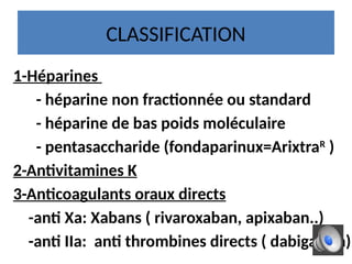CLASSIFICATION
1-Héparines
- héparine non fractionnée ou standard
- héparine de bas poids moléculaire
- pentasaccharide (fondaparinux=ArixtraR
)
2-Antivitamines K
3-Anticoagulants oraux directs
-anti Xa: Xabans ( rivaroxaban, apixaban..)
-anti IIa: anti thrombines directs ( dabigatran)
 