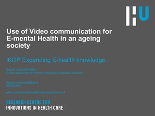 Use of Video communication for
E-mental Health in an ageing
society

iKOP Expanding E-health knowledge.
Angelo Antonietti MSc.
Junior researcher at Utrecht university of applied sciences.


Angelo.antonietti@hu.nl
29/05/2012

www.innovationsinhealthcare.research.hu.nl
 