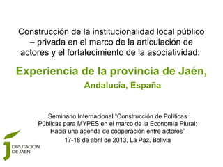 Construcción de la institucionalidad local público
  – privada en el marco de la articulación de
actores y el fortalecimiento de la asociatividad:

Experiencia de la provincia de Jaén,
                    Andalucía, España


        Seminario Internacional “Construcción de Políticas
     Públicas para MYPES en el marco de la Economía Plural:
         Hacia una agenda de cooperación entre actores”
              17-18 de abril de 2013, La Paz, Bolivia
 