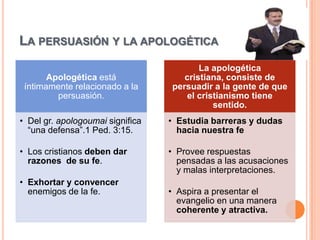 LA PERSUASIÓN Y LA APOLOGÉTICA
                                         La apologética
       Apologética está              cristiana, consiste de
 íntimamente relacionado a la     persuadir a la gente de que
         persuasión.                  el cristianismo tiene
                                             sentido.
• Del gr. apologoumai significa   • Estudia barreras y dudas
  “una defensa”.1 Ped. 3:15.        hacia nuestra fe

• Los cristianos deben dar        • Provee respuestas
  razones de su fe.                 pensadas a las acusaciones
                                    y malas interpretaciones.
• Exhortar y convencer
  enemigos de la fe.              • Aspira a presentar el
                                    evangelio en una manera
                                    coherente y atractiva.
 