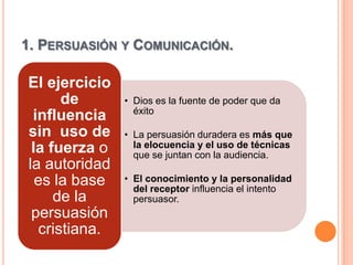 1. PERSUASIÓN Y COMUNICACIÓN.

El ejercicio
      de       • Dios es la fuente de poder que da
                 éxito
 influencia
sin uso de     • La persuasión duradera es más que
 la fuerza o     la elocuencia y el uso de técnicas
                 que se juntan con la audiencia.
la autoridad
  es la base   • El conocimiento y la personalidad
                 del receptor influencia el intento
     de la       persuasor.
 persuasión
  cristiana.
 