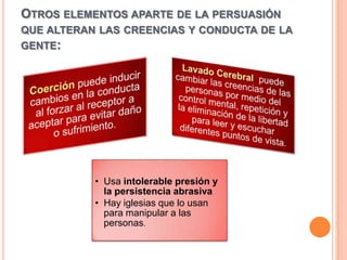 OTROS ELEMENTOS APARTE DE LA PERSUASIÓN
QUE ALTERAN LAS CREENCIAS Y CONDUCTA DE LA
GENTE:




           • Usa intolerable presión y
             la persistencia abrasiva
           • Hay iglesias que lo usan
             para manipular a las
             personas.
 