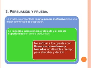 3. PERSUASIÓN Y PRUEBA.
La evidencia presentada en una manera inofensiva tiene una
mejor oportunidad de aceptación.


 La indebida persistencia, el ridículo y el aire de
 superioridad son contra productivos.


                       No asfixiar a los oyentes con
                       llamados prematuros y
                       forzados no dándoles tiempo
                       para absorber y decidir.
 