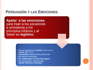PERSUASIÓN Y LAS EMOCIONES.

Apelar a las emociones
para traer a los pecadores
a someterse a los
principios bíblicos y al
deber es legítimo.



       • Dios se acepta en el corazón como con la
         mente. Mat. 22:37.
       • Apropiados después de la predicación
       • No retener información
       • No subterfugio ni el uso del engaño.
       • Los persuasores cristianos son
         claros, directos y honestos.
 