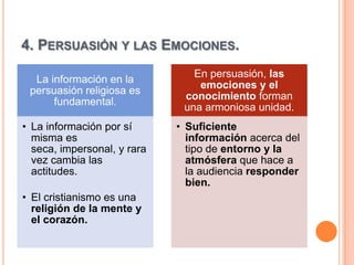 4. PERSUASIÓN Y LAS EMOCIONES.
                                En persuasión, las
  La información en la
                                 emociones y el
 persuasión religiosa es
                              conocimiento forman
      fundamental.
                              una armoniosa unidad.
• La información por sí      • Suficiente
  misma es                     información acerca del
  seca, impersonal, y rara     tipo de entorno y la
  vez cambia las               atmósfera que hace a
  actitudes.                   la audiencia responder
                               bien.
• El cristianismo es una
  religión de la mente y
  el corazón.
 