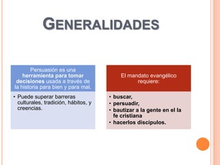 GENERALIDADES

       Persuasión es una
    herramienta para tomar                El mandato evangélico
 decisiones usada a través de                   requiere:
la historia para bien y para mal.
• Puede superar barreras              • buscar,
  culturales, tradición, hábitos, y   • persuadir,
  creencias.                          • bautizar a la gente en el la
                                        fe cristiana
                                      • hacerlos discípulos.
 