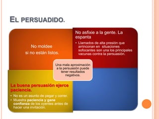 EL PERSUADIDO.
                                        No asfixie a la gente. La
                                        espanta
                                        • Llamados de alta presión que
             No moldee                    arrinconan en situaciones
                                          sofocantes son una los principales
         si no están listos.              vacunas contra la persuasión.


                            Una mala aproximación
                            a la persuasión puede
                                tener resultados
                                   negativos.


La buena persuasión ejerce
paciencia.
• No es un asunto de pegar y correr.
• Muestra paciencia y gane
  confianza de los oyentes antes de
  hacer una invitación.
 