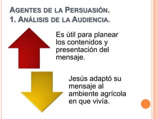AGENTES DE LA PERSUASIÓN.
1. ANÁLISIS DE LA AUDIENCIA.
            Es útil para planear
            los contenidos y
            presentación del
            mensaje.

                Jesús adaptó su
                mensaje al
                ambiente agrícola
                en que vivía.
 