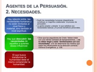 AGENTES DE LA PERSUASIÓN.
2. NECESIDADES.
 Hay relación entre las     • Suplir las necesidades humanas integralmente
necesidades humanas y         constituye un magnífico colaborador al proceso de
  no están limitadas al       persuasión.
      nivel físico y        • La gente aceptar y adoptar lo que satisface sus
                              necesidades básicas y le provee beneficios personales.
material, sino también al
     nivel espiritual.

                             • Dice que los seguidores de Cristo “deben tratar
Hay que descubrir las          con una infinita variedad de temperamentos, y es
   necesidades de              su deber llegar a estar familiarizados con sus
  aquellos a quienes           necesidades a fin de determinar los medios que
  desea influenciar.           mejor los influenciarán en la dirección correcta.”
                               Obreros Evangélicos, p. 338.



     El que busca
    transformar la
  humanidad debe el
 mismo comprender la
      humanidad.
 