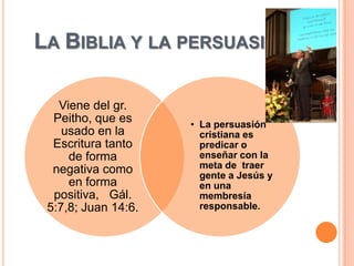 LA BIBLIA Y LA PERSUASIÓN

   Viene del gr.
  Peitho, que es     • La persuasión
    usado en la        cristiana es
  Escritura tanto      predicar o
     de forma          enseñar con la
  negativa como        meta de traer
                       gente a Jesús y
     en forma          en una
  positiva, Gál.       membresía
 5:7,8; Juan 14:6.     responsable.
 