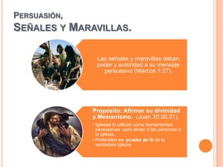 PERSUASIÓN,
SEÑALES Y     MARAVILLAS.

                    Las señales y maravillas daban
                    poder y autoridad a su mensaje
                      persuasivo (Marcos 1:27).




                  Propósito: Afirmar su divinidad
                  y Mesianismo. (Juan 20:30,31).
                  • Iglesias lo utilizan como herramientas
                    persuasivas para atraer a las personas a
                    la iglesia.
                  • Pretenden ser prueba de fe de la
                    verdadera iglesia.
 