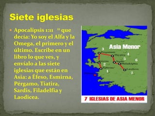  Apocalipsis 1:11 11 que
decía: Yo soy el Alfa y la
Omega, el primero y el
último. Escribe en un
libro lo que ves, y
envíalo a las siete
iglesias que están en
Asia: a Éfeso, Esmirna,
Pérgamo, Tiatira,
Sardis, Filadelfia y
Laodicea.
 