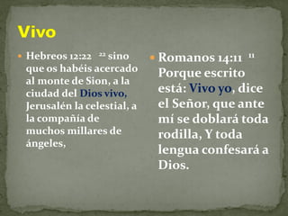  Hebreos 12:22 22 sino
que os habéis acercado
al monte de Sion, a la
ciudad del Dios vivo,
Jerusalén la celestial, a
la compañía de
muchos millares de
ángeles,
 Romanos 14:11 11
Porque escrito
está: Vivo yo, dice
el Señor, que ante
mí se doblará toda
rodilla, Y toda
lengua confesará a
Dios.
 